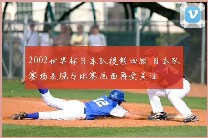 2002世界杯日本队视频回顾 日本队赛场表现与比赛画面再受关注