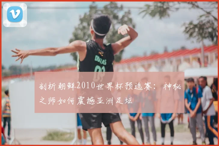 剖析朝鲜2010世界杯预选赛:神秘之师如何震撼亚洲足坛
