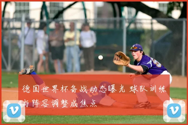 德国世界杯备战动态曝光 球队训练与阵容调整成焦点