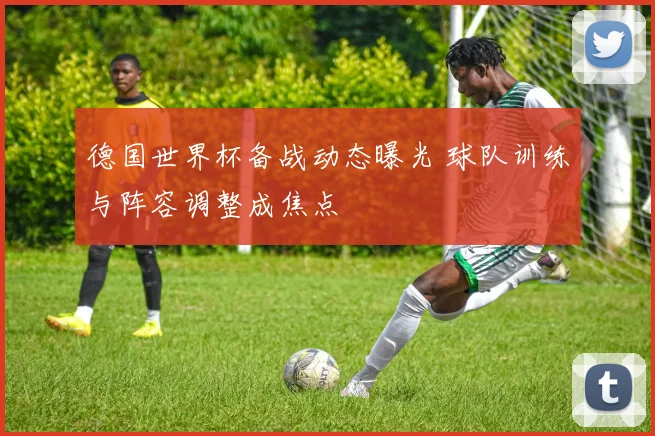 德国世界杯备战动态曝光 球队训练与阵容调整成焦点