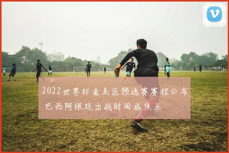 2022世界杯南美区预选赛赛程公布 巴西阿根廷出战时间成焦点
